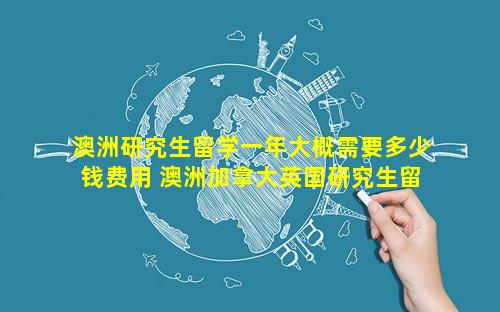 澳洲研究生留学一年大概需要多少钱费用 澳洲加拿大英国研究生留学哪个好